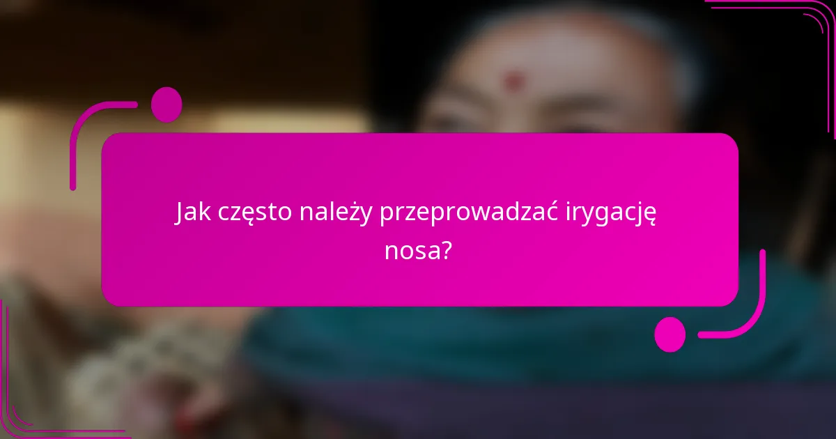 Jak często należy przeprowadzać irygację nosa?