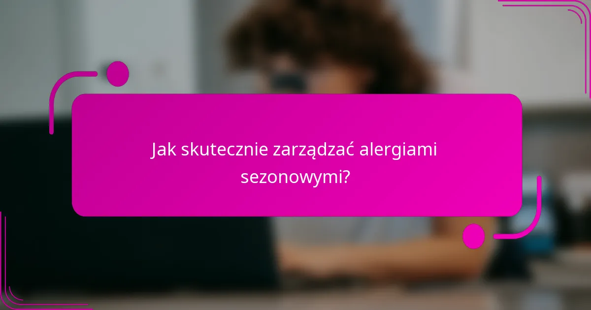 Jak skutecznie zarządzać alergiami sezonowymi?