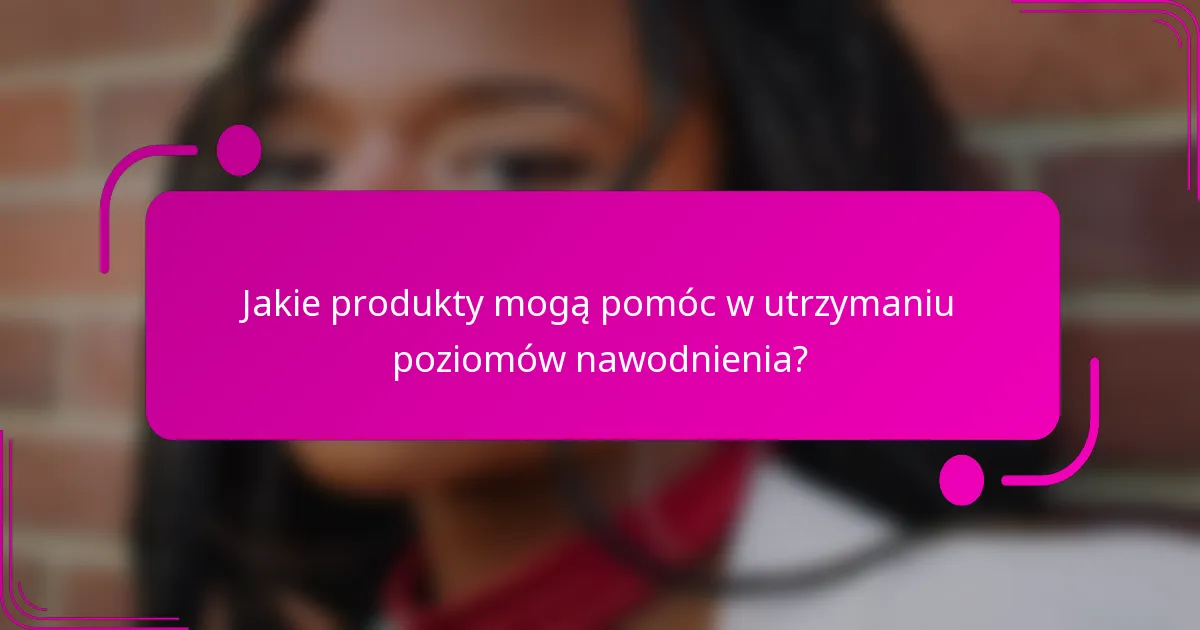 Jakie produkty mogą pomóc w utrzymaniu poziomów nawodnienia?