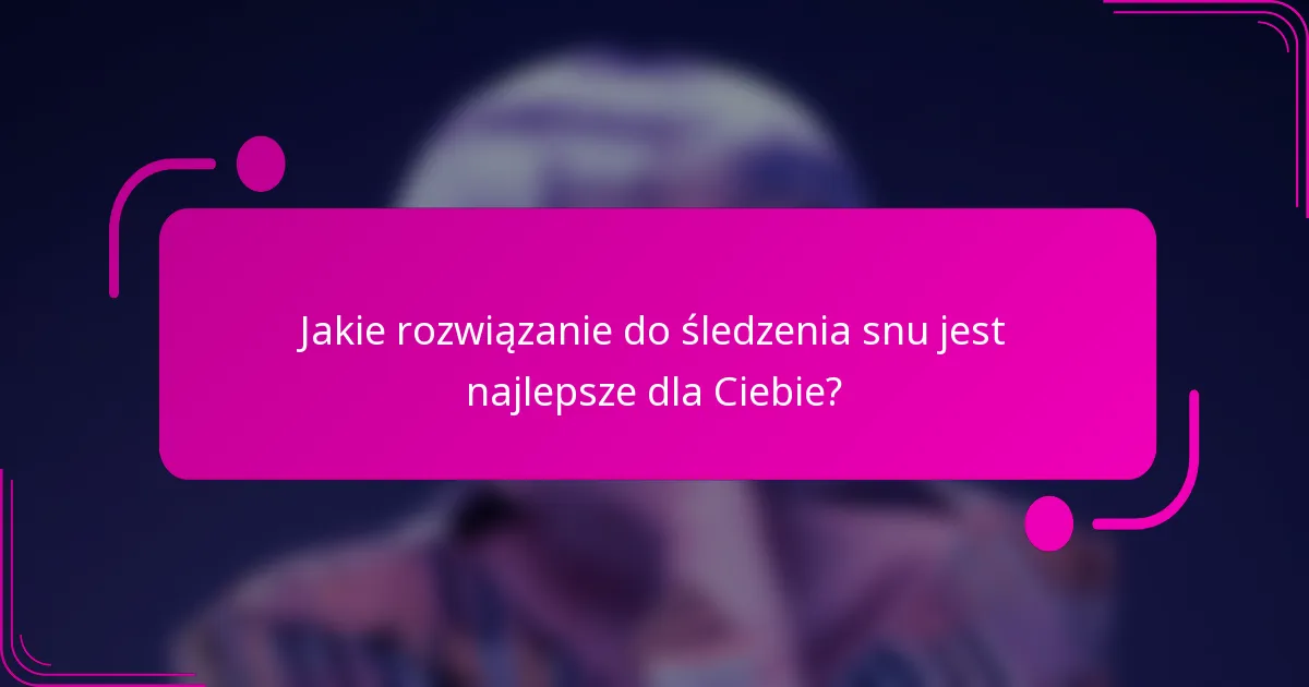 Jakie rozwiązanie do śledzenia snu jest najlepsze dla Ciebie?