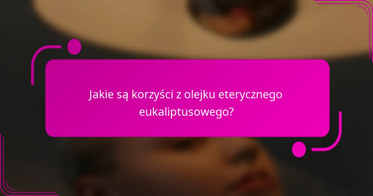 Jakie są korzyści z olejku eterycznego eukaliptusowego?
